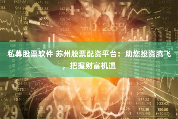 私募股票软件 苏州股票配资平台：助您投资腾飞，把握财富机遇