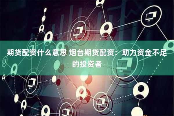 期货配资什么意思 烟台期货配资：助力资金不足的投资者